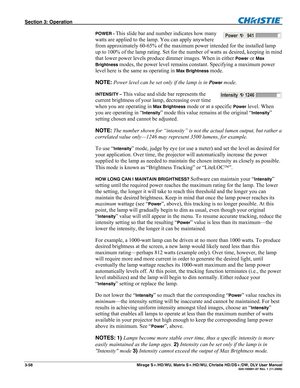 Page 88Section 3: Operation  
3-58  Mirage S+/HD/WU, Matrix S+/HD/WU, Christie HD/DS+/DW, DLV User Manual  020-100001-07 Rev. 1 (11-2009) 
POWER - This slide bar and number indicates how many 
watts are applied to the lamp. You can apply anywhere 
from approximately 60-65% of the maximum power intended for the installed lamp 
up to 100% of the lamp rating. Set for the number of watts as desired, keeping in mind 
that lower power levels produce dimmer images. When in either 
Power or Max 
Brightness
 modes, the...