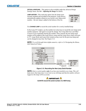 Page 89 Section 3: Operation 
Mirage S+/HD/WU, Matrix S+/HD/WU, Christie HD/DS+/DW, DLV User Manual  3-59 020-100001-07 Rev. 1 (11-2009) 
OPTICAL APERTURE -  This option is also available under the Advanced Image 
Settings menu. See 4.6 – Adjusting the Image for details. 
LAMP HISTORY - This read-only option lists the lamps most 
recently installed and recorded in the projector. Lamp History 
automatically updates whenever you record a new lamp serial 
number—the new lamp is added to the bottom of the list....