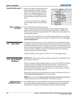 Page 90Section 3: Operation  
3-60  Mirage S+/HD/WU, Matrix S+/HD/WU, Christie HD/DS+/DW, DLV User Manual  020-100001-07 Rev. 1 (11-2009) 
When a new lamp is installed and its serial 
number recorded by selecting “Change 
Lamp” in the Lamp menu, the lamp timer 
resets to “0” and begins logging time for 
the new lamp. This tally appears in both 
the Lamp menu (see right) and the Status 
menu. 
To review the number of hours logged for 
previous lamps, consult the Lamp History 
menu. 
If the “Lamp Message”...