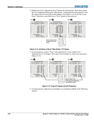 Page 92Section 3: Operation  
3-62  Mirage S+/HD/WU, Matrix S+/HD/WU, Christie HD/DS+/DW, DLV User Manual  020-100001-07 Rev. 1 (11-2009) 
4. Display the Color Adjustments by X,Y menus for all projectors. Each menu shows 
the x/y coordinates defining the “Max Drives” color gamut for this projector. Note 
the values shown in one (any) of the displays. See Figure 3.14. Or use the “Copy 
From” function to copy them into a “User” gamut in one projector.  
 
Figure 3.14. Jot Down a Set of ”Max Drives” X/Y Values 
5....