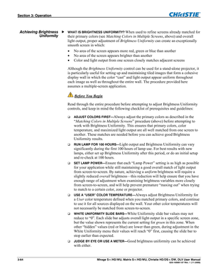 Page 94Section 3: Operation  
3-64  Mirage S+/HD/WU, Matrix S+/HD/WU, Christie HD/DS+/DW, DLV User Manual  020-100001-07 Rev. 1 (11-2009) 
 
WHAT IS BRIGHTNESS UNIFORMITY? When used to refine screens already matched for 
their primary colors (see Matching Colors in Multiple Screens, above) and overall 
light output, proper adjustment of Brightness Uniformity can create an exceptionally 
smooth screen in which: 
 No area of the screen appears more red, green or blue than another  
 No area of the screen...