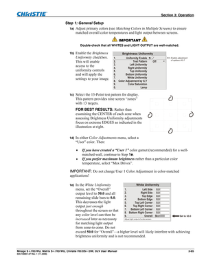 Page 95 Section 3: Operation 
Mirage S+/HD/WU, Matrix S+/HD/WU, Christie HD/DS+/DW, DLV User Manual  3-65 020-100001-07 Rev. 1 (11-2009) 
Step 1: General Setup 
1a) Adjust primary colors (see Matching Colors in Multiple Screens) to ensure 
matched overall color temperatures and light output between screens.  
 IMPORTANT  
Double-check that all WHITES and LIGHT OUTPUT are well-matched. 
1b) 
Enable the Brightness 
Uniformity checkbox. 
This will enable 
access to the 
uniformity controls 
and will apply the...