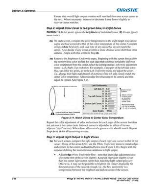 Page 96Section 3: Operation  
3-66  Mirage S+/HD/WU, Matrix S+/HD/WU, Christie HD/DS+/DW, DLV User Manual  020-100001-07 Rev. 1 (11-2009) 
Ensure that overall light output remains well matched from one screen center to 
the next. Where necessary, increase or decrease Lamp Power slightly to 
recover center matches. 
Step 2: Adjust Color (level of red/green/blue) in Eight Zones 
NOTES: 1) At this point, ignore the brightness of individual zones. 2) Always ignore 
menu colors. 
2a) On each screen, compare the...