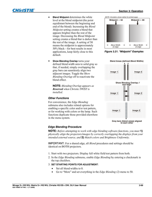 Page 99 Section 3: Operation 
Mirage S+/HD/WU, Matrix S+/HD/WU, Christie HD/DS+/DW, DLV User Manual  3-69 020-100001-07 Rev. 1 (11-2009) 
 Blend Midpoint determines the white 
level at the blend midpoint (the point 
equidistant between the beginning and 
end of the blend). Increasing the Blend 
Midpoint setting creates a blend that 
appears brighter than the rest of the 
image. Decreasing the Blend Midpoint 
setting creates a blend that is darker than 
the rest of the image. A setting of 50 
means the midpoint...