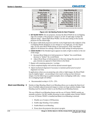 Page 100Section 3: Operation  
3-70  Mirage S+/HD/WU, Matrix S+/HD/WU, Christie HD/DS+/DW, DLV User Manual  020-100001-07 Rev. 1 (11-2009) 
 
Figure 3.22. Set Starting Points for Each Projector 
4. SET BLEND WIDTH: On one projector, increase the Blend Width for an overlapping 
edge (for example, if the projector’s image is on left, its right edge overlaps the 
adjacent image—adjust Right Blend Width). Use the same setting on the second 
projector for this shared edge. 
5. Re-adjust width (both projectors) until...