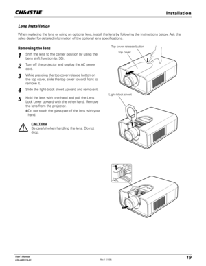 Page 1919User's Manual
020-000119-01
When replacing the lens or using an optional lens, install the lens by following the instructions below. Ask the 
sales dealer for detailed information of the optional lens specifications. 
Lens Installation
Shift the lens to the center position by using the 
Lens shift function (p. 30).1
2
Removing the lensTop cover release button
CAUTION
Be careful when handling the lens. Do not 
drop.
3
4
Top cover
Light-block sheet
Installation
While pressing the top cover release...