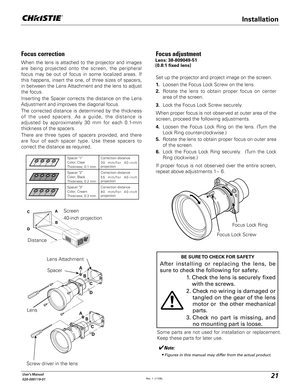 Page 2121User's Manual
020-000119-01
Installation
Some parts are not used for installation or replacement. 
Keep these parts for later use.
Focus Lock Screw
Focus Lock Ring
Focus adjustment 
Set up the projector and project image on the screen.
1.  Loosen the Focus Lock Screw on the lens.
2.  Rotate the lens to obtain proper focus on center 
area of the screen. 
3.  Lock the Focus Lock Screw securely.
When proper focus is not observed at outer area of the 
screen, proceed the following adjustments.
4....