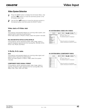 Page 4545User's Manual
020-000119-01
AV SYSTEM MENU (VIDEO OR S-VIDEO)
AV SYSTEM MENU (COMPONENT VIDEO)
Video System Selection
Press the MENU button to display the On-Screen Menu. Use 
the Point 	 buttons to move the red frame pointer to the 
AV System Menu icon.
Use the Point !  buttons to move the red arrow pointer to 
the desired system and then press the SELECT button.
1
2
If the projector cannot reproduce proper video image, select a 
specific broadcast signal format from among PAL, SECAM, NTSC, 
NTSC...