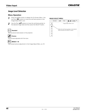 Page 4646User's Manual
020-000119-01
Press the MENU button to display the On-Screen Menu. Use 
the Point 	 buttons to move the red frame pointer to the 
Image Select Menu icon.1
2Use the Point !  buttons to move the red frame pointer to 
the desired image level and then press the SELECT button.
IMAGE SELECT MENU
Image Level Selection
Move the red frame pointer to the desired 
level and press the SELECT button.Image Select Menu icon
Normal picture level preset on the projector.Standard
Picture level...