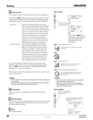 Page 6060User's Manual
020-000119-01
Factory default
This function returns all setting values except for the user logo, PIN 
code lock, Logo PIN code lock, lamp counter, and filter counter to 
the factory default settings.Factory default
Quit
Exit the Setting Menu.
Select Factory default and this box 
appears. Select [Yes], and the next 
box appears. 
Test pattern
Various test pattern are available for use when setting up the 
projector.Filter counter
Filter counter
Filter replacement icon appears on the...