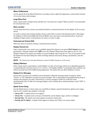 Page 109Section 3: Operation
Roadie HD+35K User Manual3-43020-100340-02 Rev. 1  (01-2010)
Menu Preferences
Use the options from the Menu Preferences secondary menu to adjust the appearance, content and/or location 
of on-screen menus and messages.
Large Menu Font 
Enter a check mark to enlarge menus and their text. You may have to adjust Menu Location to accommodate 
the increased menu area.
Menu Location 
Use the drop-down list to choose a pre-defined default or customized location for the display of all...