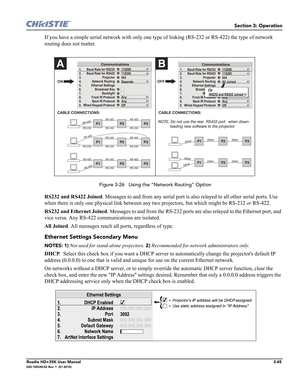 Page 111Section 3: Operation
Roadie HD+35K User Manual3-45020-100340-02 Rev. 1  (01-2010)
If you have a simple serial network with only one type of linking (RS-232 or RS-422) the type of network 
routing does not matter.
 Figure 3-26   Using the "Network Routing" Option
RS232 and RS422 Joined. Messages to and from any serial port is also relayed to all other serial ports. Use 
when there is only one physical link between any two projectors, but which might be RS-232 or RS-422.
RS232 and Ethernet Joined....
