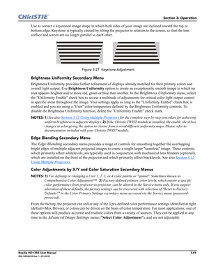 Page 115Section 3: Operation
Roadie HD+35K User Manual3-49020-100340-02 Rev. 1  (01-2010)
Use to correct a keystoned image shape in which both sides of your image are inclined toward the top or 
bottom edge. Keystone is typically caused by tilting the projector in relation to the screen, so that the lens 
surface and screen are no longer parallel to each other.
 Figure 3-27  Keystone Adjustment
Brightness Uniformity Secondary Menu
Brightness Uniformity provides further refinement of displays already matched for...
