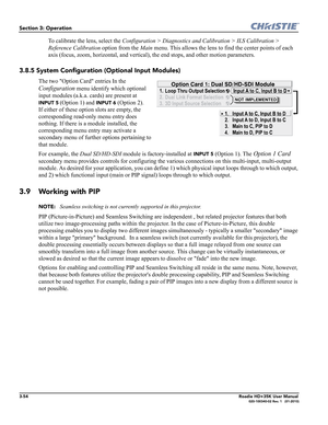 Page 1203-54Roadie HD+35K User Manual020-100340-02 Rev. 1   (01-2010)
Section 3: Operation
To calibrate the lens, select the Configuration > Diagnostics and Calibration > ILS Calibration > 
Reference Calibration option from the Main menu. This allows the lens to find the center points of each 
axis (focus, zoom, horizontal, and vertical), the end stops, and other motion parameters.
3.8.5 System Configuration (Optional Input Modules)
The two Option Card entries In the 
Configuration menu identify which optional...