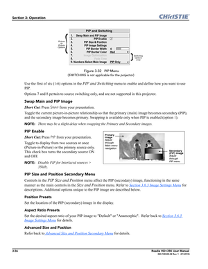 Page 1223-56Roadie HD+35K User Manual020-100340-02 Rev. 1   (01-2010)
Section 3: Operation
 Figure 3-32   PIP Menu
(
SWITCHING is not applicable for the projector)
Use the first of six (1-6) options in the PIP and Switching menu to enable and define how you want to use 
PIP.
Options 7 and 8 pertain to source switching only, and are not supported in this projector.
Swap Main and PIP Image
Short Cut: Press SWAP from your presentation.
Toggle the current picture-in-picture relationship so that the primary (main)...