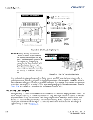 Page 1243-58Roadie HD+35K User Manual020-100340-02 Rev. 1   (01-2010)
Section 3: Operation
 Figure 3-33  Checking/Setting Lamp Size
NOTES: 1)
 Setting the lamp size requires a 
Christie accredited service technician. 
The required password for access is a 
service option that may be turned off. 
2) 
Current lamp size should also be 
recorded on the Lamp Installed label 
located on the lamp door-see right. 
Mark the appropriate lamp size using a 
small blue dot label (see inside cover of 
this manual), or mark...