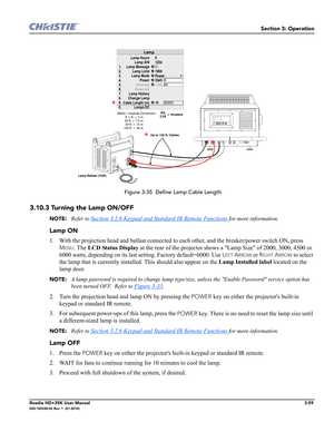 Page 125Section 3: Operation
Roadie HD+35K User Manual3-59020-100340-02 Rev. 1  (01-2010)
 Figure 3-35  Define Lamp Cable Length
3.10.3 Turning the Lamp ON/OFF 
NOTE: Refer to Section 3.2.6 Keypad and Standard IR Remote Functions for more information.
Lamp ON
1. With the projection head and ballast connected to each other, and the breaker/power switch ON, press 
MENU. The LCD Status Display at the rear of the projector shows a Lamp Size of 2000, 3000, 4500 or 
6000 watts, depending on its last setting. Factory...