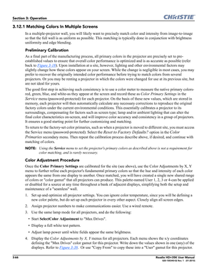 Page 1323-66Roadie HD+35K User Manual020-100340-02 Rev. 1   (01-2010)
Section 3: Operation
3.12.1 Matching Colors In Multiple Screens
In a multiple-projector wall, you will likely want to precisely match color and intensity from image-to-image 
so that the full wall is as uniform as possible. This matching is typically done in conjunction with brightness 
uniformity and edge blending.
Preliminary Calibration
As a final part of the manufacturing process, all primary colors in the projector are precisely set to...