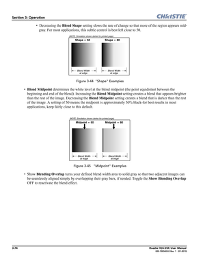 Page 1403-74Roadie HD+35K User Manual020-100340-02 Rev. 1   (01-2010)
Section 3: Operation
• Decreasing the Blend Shape setting slows the rate of change so that more of the region appears mid-
gray. For most applications, this subtle control is best left close to 50.
 Figure 3-44  "Shape" Examples
•Blend Midpoint determines the white level at the blend midpoint (the point equidistant between the 
beginning and end of the blend). Increasing the Blend Midpoint setting creates a blend that appears brighter...