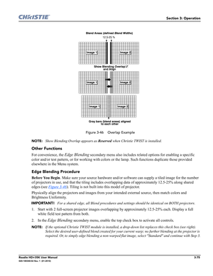 Page 141Section 3: Operation
Roadie HD+35K User Manual3-75020-100340-02 Rev. 1  (01-2010)
 
 Figure 3-46    Overlap Example
NOTE: 
Show Blending Overlap appears as Reserved when Christie TWIST is installed. 
Other Functions
For convenience, the Edge Blending secondary menu also includes related options for enabling a specific 
color and/or test pattern, or for working with colors or the lamp. Such functions duplicate those provided 
elsewhere in the Menu system.
Edge Blending Procedure
Before You Begin. Make...