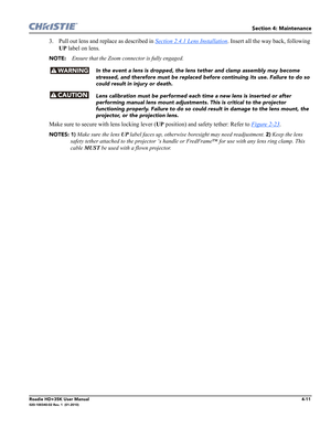 Page 159Section 4: Maintenance
Roadie HD+35K User Manual4-11020-100340-02 Rev. 1  (01-2010)
3. Pull out lens and replace as described in Section 2.4.1 Lens Installation. Insert all the way back, following 
UP label on lens.
NOTE: Ensure that the Zoom connector is fully engaged.
In the event a lens is dropped, the lens tether and clamp assembly may become 
stressed, and therefore must be replaced before continuing its use. Failure to do so 
could result in injury or death.
Lens calibration must be performed each...