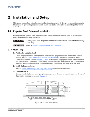 Page 17Roadie HD+35K User Manual2-1020-100340-02 Rev. 1   (01-2010)
2 Installation and Setup
This section explains how to install, connect and optimize the projector for delivery of superior image quality. 
Illustrations are graphical representations only and are provided to enhance the understanding of the written 
material.
2.1 Projector Quick Setup and Installation
Follow these steps for quick setup of the projector in a basic front-mount position. Refer to the remaining 
subsections for detailed setup...