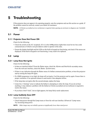 Page 161Roadie HD+35K User Manual5-1020-100340-02 Rev. 1   (01-2010)
5 Troubleshooting
If the projector does not appear to be operating properly, note the symptoms and use this section as a guide. If 
the problem cannot be resolved, contact your dealer for assistance. 
NOTE: A Christie accredited service technician is required when opening an enclosure to diagnose any probable 
cause.
5.1 Power
5.1.1 Projector Does Not Power ON
Check for the following:
• Check the switch on the AC receptacle. If it is in the A+B...