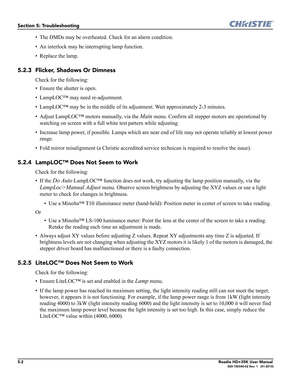 Page 1625-2Roadie HD+35K User Manual020-100340-02 Rev. 1   (01-2010)
Section 5: Troubleshooting
• The DMDs may be overheated. Check for an alarm condition.
• An interlock may be interrupting lamp function.
• Replace the lamp.
5.2.3 Flicker, Shadows Or Dimness
Check for the following:
• Ensure the shutter is open.
• LampLOC™ may need re-adjustment.
• LampLOC™ may be in the middle of its adjustment. Wait approximately 2-3 minutes.
• Adjust LampLOC™ motors manually, via the 
Main menu. Confirm all stepper motors...