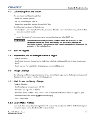 Page 163Section 5: Troubleshooting
Roadie HD+35K User Manual5-3020-100340-02 Rev. 1  (01-2010)
5.3 Calibrating the Lens Mount
The lens mount must be calibrated when:
• a new lens has been installed
• the lens mount has been replaced
• lens settings are drifting within a short period of time
To calibrate the lens, do one of the following:
•Select 
Lens>Lens Calibration from the Main menu.  From the Lens Calibration menu, select All Axes 
or do each axes individually.
Or
• Access the 
Advanced>Lens menu, via the...