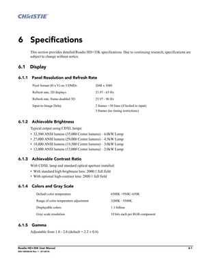 Page 167Roadie HD+35K User Manual6-1020-100340-02 Rev. 1   (01-2010)
6 Specifications
This section provides detailed Roadie HD+35K specifications. Due to continuing research, specifications are 
subject to change without notice. 
6.1 Display
6.1.1 Panel Resolution and Refresh Rate
6.1.2 Achievable Brightness 
Typical output using CDXL lamps:
• 32,500 ANSI lumens (35,000 Center lumens) – 6.0kW Lamp 
• 27,000 ANSI lumens (29,000 Center lumens) – 4.5kW Lamp 
• 18,000 ANSI lumens (19,500 Center lumens) – 3.0kW Lamp...