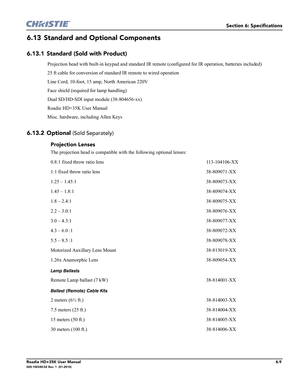 Page 175Section 6: Specifications
Roadie HD+35K User Manual6-9020-100340-02 Rev. 1  (01-2010)
6.13 Standard and Optional Components
6.13.1 Standard (Sold with Product)
6.13.2 Optional 
(Sold Separately)
Projection head with built-in keypad and standard IR remote (configured for IR operation, batteries included)
25 ft cable for conversion of standard IR remote to wired operation
Line Cord, 10-foot, 15 amp, North American 220V
Face shield (required for lamp handling)
Dual SD/HD-SDI input module (38-804656-xx)...