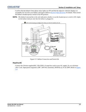 Page 19Section 2: Installation and  Setup 
Roadie HD+35K User Manual2-3020-100340-02 Rev. 1  (01-2010)
Confirm that the ballasts three-phase status lights are ON and that the adjacent voltmeter displays an 
acceptable AC level for your ballast, and region. Refer to Section 6 Specifications
 for details. Then switch 
the ballast’s breaker/power switch to the ON position. 
NOTE:  The ballasts internal fan is the only indication whether or not the breaker/power switch is ON. Lights 
on the ballast indicate only...