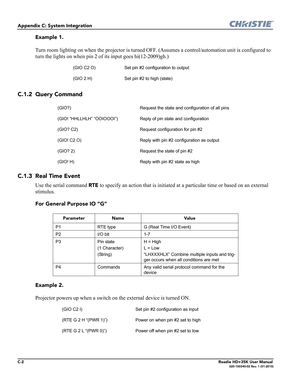 Page 188C-2Roadie HD+35K User Manual020-100340-02 Rev. 1 (01-2010)
Appendix C: System Integration
Example 1. 
Turn room lighting on when the projector is turned OFF. (Assumes a control/automation unit is configured to 
turn the lights on when pin 2 of its input goes hi(12-2009)gh.)
C.1.2 Query Command
C.1.3 Real Time Event
Use the serial command RTE to specify an action that is initiated at a particular time or based on an external 
stimulus.
For General Purpose IO “G”
Example 2. 
Projector powers up when a...