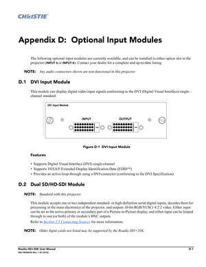 Page 189Roadie HD+35K User ManualD-1020-100340-02 Rev. 1 (01-2010)
Appendix D:  Optional Input Modules
The following optional input modules are currently available, and can be installed in either option slot in the 
projector (
INPUT 5 or INPUT 6). Contact your dealer for a complete and up-to-date listing.
NOTE: Any audio connectors shown are non-functional in this projector.
D.1 DVI Input Module
This module can display digital video input signals conforming to the DVI (Digital Visual Interface) single-
channel...