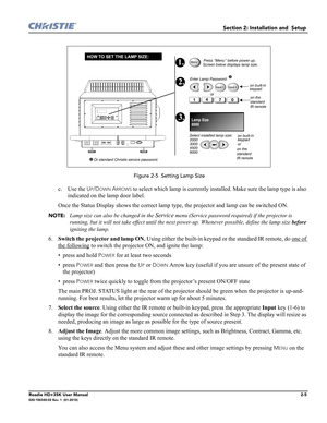 Page 21Section 2: Installation and  Setup 
Roadie HD+35K User Manual2-5020-100340-02 Rev. 1  (01-2010)
 Figure 2-5  Setting Lamp Size
c. Use the UP/DOWN ARROWS to select which lamp is currently installed. Make sure the lamp type is also 
indicated on the lamp door label.
Once the Status Display shows the correct lamp type, the projector and lamp can be switched ON.
NOTE: Lamp size can also be changed in the Service menu (Service password required) if the projector is 
running, but it will not take effect until...