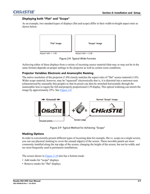 Page 25Section 2: Installation and  Setup 
Roadie HD+35K User Manual2-9020-100340-02 Rev. 1  (01-2010)
Displaying both “Flat" and "Scope" 
As an example, two standard types of displays (flat and scope) differ in their width-to-height aspect ratio as 
shown below:
 
 Figure 2-8  Typical Wide Formats
Achieving either of these displays from a variety of incoming source material (that may or may not be in the 
same format) depends on proper settings in the projector as well as certain room conditions....