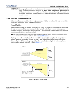 Page 29Section 2: Installation and  Setup 
Roadie HD+35K User Manual2-13020-100340-02 Rev. 1  (01-2010)
IMPORTANT! For proper placement in any installation, use the lens and screen size to calculate the precise
throw distance using the tables provided in the Dealer Section of the Christie Website, PN 020-
100395-xx. In addition, please keep in mind that due to lens manufacturing tolerances for lens
focal length, actual throw distance can vary ±5% or more between lenses described as having the
same throw ratio....