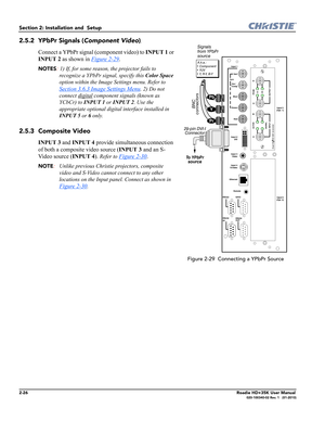 Page 422-26Roadie HD+35K User Manual020-100340-02 Rev. 1   (01-2010)
Section 2: Installation and  Setup 
2.5.2 YPbPr Signals (Component Video).
Connect a YPbPr signal (component video) to INPUT 1 or 
INPUT 2 as shown in Figure 2-29
.
NOTES: 1) If, for some reason, the projector fails to 
recognize a YPbPr signal, specify this Color Space 
option within the Image Settings menu. Refer to 
Section 3.6.3 Image Settings Menu. 2) Do not 
connect digital
 component signals (known as 
YCbCr) to INPUT 1 or INPUT 2. Use...