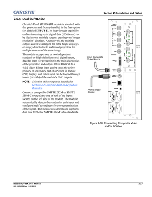 Page 43Section 2: Installation and  Setup 
Roadie HD+35K User Manual2-27020-100340-02 Rev. 1  (01-2010)
2.5.4 Dual SD/HD-SDI
Christies Dual SD/HD-SDI module is standard with 
this projector and factory-installed in the first option 
slot (labeled INPUT 5). Its loop-through capability 
enables incoming serial digital data (HD format) to 
be tiled across multiple screens, creating vast mega 
resolution displays. Alternatively, the multiple 
outputs can be overlapped for extra-bright displays, 
or simply...