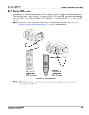 Page 45Section 2: Installation and  Setup 
Roadie HD+35K User Manual2-29020-100340-02 Rev. 1  (01-2010)
2.6.1 Standard IR Remotes
As desired, direct the projectors standard IR remote towards the display screen or the projectors IR sensors. 
Alternatively, connect a wired version of the remote to either the three-pin XLR connector rear (standard) or 
the 3.5mm phono jack on the side of the projector, depending on which type of cable you are using with this 
remote. 
NOTE:Response to a wired remote must also be...