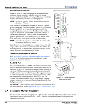 Page 482-32Roadie HD+35K User Manual020-100340-02 Rev. 1   (01-2010)
Section 2: Installation and  Setup 
Ethernet Communications
To add the projector to an existing Ethernet network with other 
equipment such as controllers and other projectors, connect 
standard CAT5 Ethernet cable between your Ethernet controller (or 
hub) and the Ethernet port on the side of the projector. 
NOTE: An Ethernet crossover cable is required when connecting 
directly to a PC only. 
Upon connection to an Ethernet network, the...