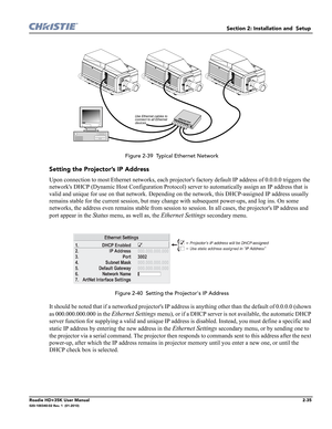 Page 51Section 2: Installation and  Setup 
Roadie HD+35K User Manual2-35020-100340-02 Rev. 1  (01-2010)
 Figure 2-39  Typical Ethernet Network
Setting the Projector’s IP Address
Upon connection to most Ethernet networks, each projectors factory default IP address of 0.0.0.0 triggers the 
networks DHCP (Dynamic Host Configuration Protocol) server to automatically assign an IP address that is 
valid and unique for use on that network. Depending on the network, this DHCP-assigned IP address usually 
remains stable...