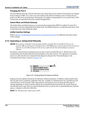 Page 522-36Roadie HD+35K User Manual020-100340-02 Rev. 1   (01-2010)
Section 2: Installation and  Setup 
Changing the Port #
On some Ethernet networks, firewall restrictions may require that the port number of the projector be changed 
from its default of 3002. If so, enter a new port number in the 
Ethernet Settings menu or include the new 
port# in an XIP serial command sent to the projector. It is highly recommended not to use a port# below 1024, 
as these ports are typically reserved by common IP...