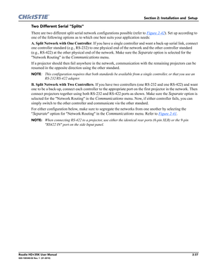 Page 53Section 2: Installation and  Setup 
Roadie HD+35K User Manual2-37020-100340-02 Rev. 1  (01-2010)
Two Different Serial "Splits"
There are two different split serial network configurations possible (refer to Figure 2-42). Set up according to 
one of the following options as to which one best suits your application needs:
A. Split Network with One Controller. If you have a single controller and want a back-up serial link, connect 
one controller standard (e.g., RS-232) to one physical end of the...