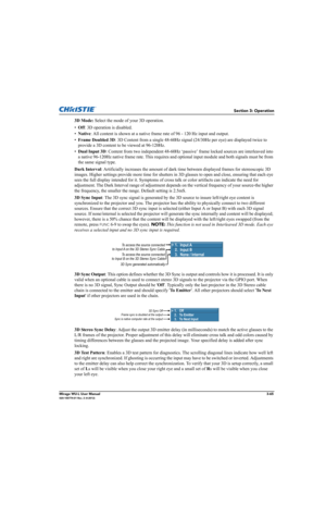 Page 103Section 3: Operation
Mirage WU-L User Manual3-65020-100774-01 Rev. 2 (4-2012)
3D Mode: Select the mode of your 3D operation.
•Off: 3D operation is disabled.
•Native: All content is shown at a native frame rate of 96 - 120 Hz input and output.
•Frame Doubled 3D: 3D Content from a single 48-60Hz signal (24/30Hz per eye) are displayed twice to 
provide a 3D content to be viewed at 96-120Hz.
•Dual Input 3D: Content from two independent 48-60Hz ‘passive’ frame locked sources are interleaved into 
a native...