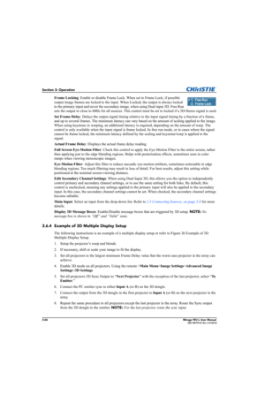 Page 1043-66Mirage WU-L User Manual020-100774-01 Rev. 2 (4-2012)
Section 3: Operation
Frame Locking: Enable or disable Frame Lock. When set to Frame Lock, if possible 
output image frames are locked to the input. When Locked, the output is always locked 
to the primary input and never the secondary image, when using Dual input 3D. Free Run 
sets the output to close to 60Hz for all sources. This control must be set to locked if a 3D-Stereo signal is used.
Set Frame Delay: Delays the output signal timing relative...