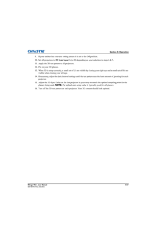 Page 105Section 3: Operation
Mirage WU-L User Manual3-67020-100774-01 Rev. 2 (4-2012)
9. If your emitter has a reverse setting ensure it is set to the Off position.
10. Set all projectors to 3D Sync Input A (or B) depending on your selection in steps 6 & 7.
11. Apply the 3D test pattern to all projectors.
12. Put on your 3D glasses.
13. When 3D is setup correctly, a small set of L’s are visible by closing your right eye and a small set of Rs are 
visible when closing your left eye. 
14. If necessary, adjust the...