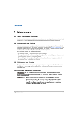 Page 113Mirage WU-L User Manual5-1020-100774-01 Rev. 2 (4-2012)
5Maintenance
5.1 Safety Warnings and Guidelines
Installers, service trained operators and all users must maintain a safe operating environment at all times. Read 
this section in its entirety and understand all warnings and precautions before operating the projector. 
5.2 Maintaining Proper Cooling
Air vents are located around the projector to keep it at a consistent operating temperature. Make sure that the 
empty space around these vents (“stay...