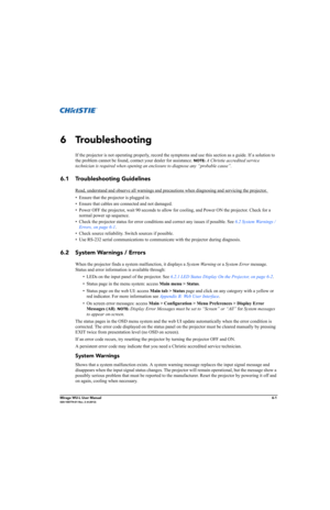 Page 117Mirage WU-L User Manual6-1020-100774-01 Rev. 2 (4-2012)
6 Troubleshooting
If the projector is not operating properly, record the symptoms and use this section as a guide. If a solution to 
the problem cannot be found, contact your dealer for assistance. 
NOTE: A Christie accredited service 
technician is required when opening an enclosure to diagnose any “probable cause”.
6.1 Troubleshooting Guidelines
Read, understand and observe all warnings and precautions when diagnosing and servicing the projector....