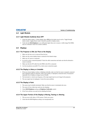 Page 121Section 6: Troubleshooting
Mirage WU-L User Manual6-5020-100774-01 Rev. 2 (4-2012)
6.4 Light Module 
6.4.1 Light Module Suddenly Goes OFF
1. Check the shutter setting - if status display shows SH then the shutter may be active. Toggle through 
shutter modes. In gray shutter mode it should be possible to display menus.
2. Verify that the RGB Brightness is set sufficiently higher than zero to ensure a visible image.The DMDs 
may be overheated. Check for an alarm condition.
6.5 Displays
6.5.1 The Projector...